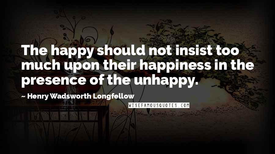 Henry Wadsworth Longfellow Quotes: The happy should not insist too much upon their happiness in the presence of the unhappy.