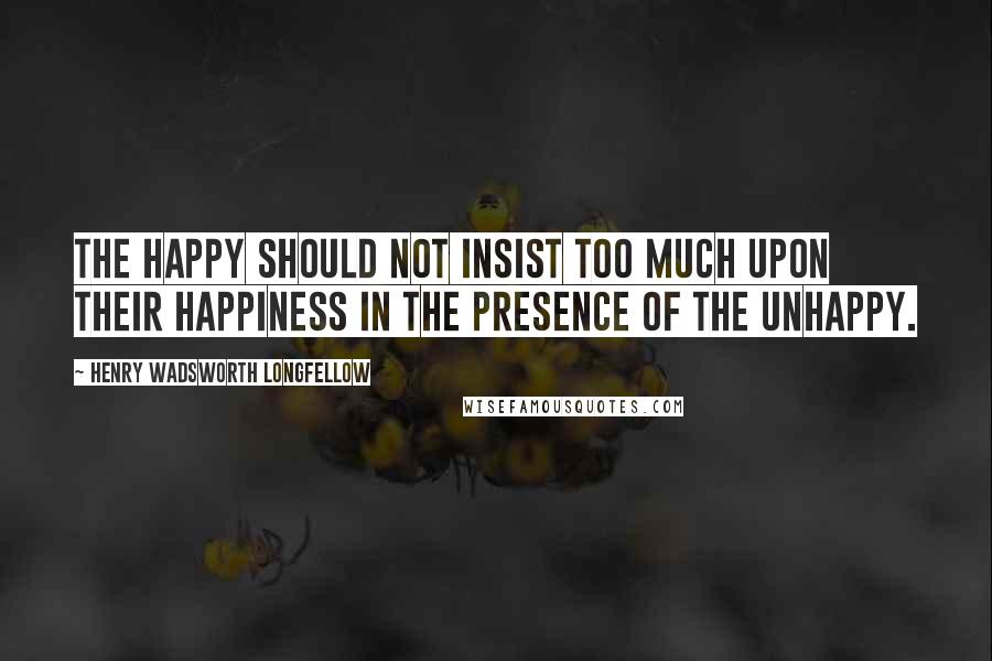 Henry Wadsworth Longfellow Quotes: The happy should not insist too much upon their happiness in the presence of the unhappy.