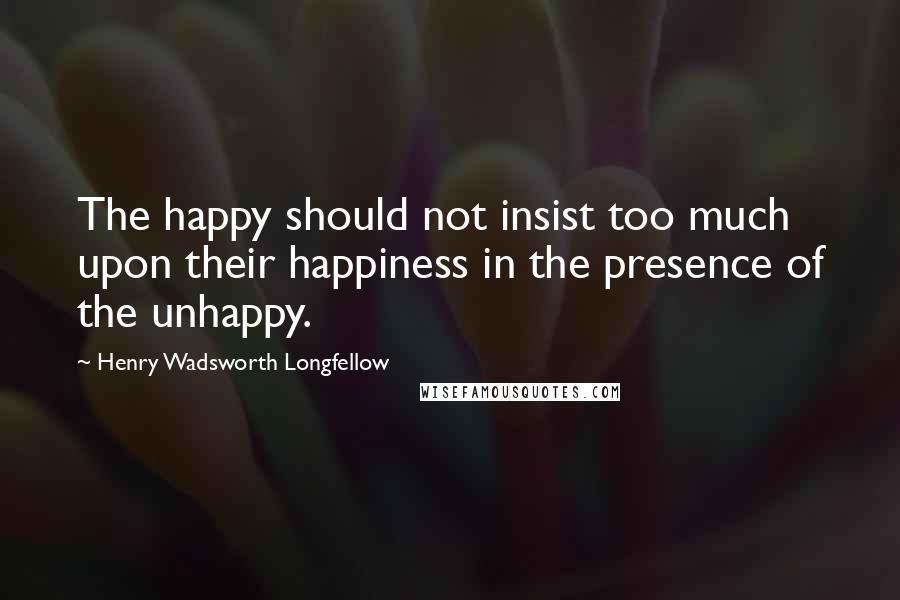 Henry Wadsworth Longfellow Quotes: The happy should not insist too much upon their happiness in the presence of the unhappy.