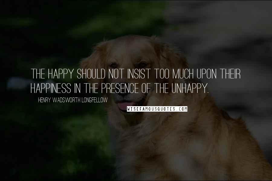 Henry Wadsworth Longfellow Quotes: The happy should not insist too much upon their happiness in the presence of the unhappy.