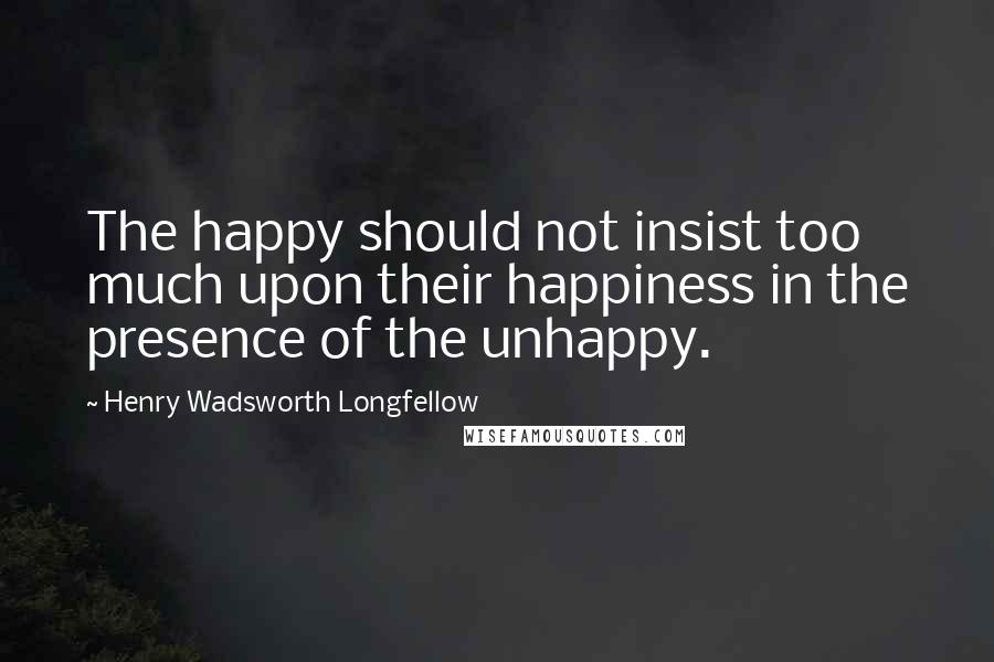 Henry Wadsworth Longfellow Quotes: The happy should not insist too much upon their happiness in the presence of the unhappy.