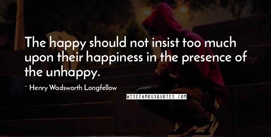 Henry Wadsworth Longfellow Quotes: The happy should not insist too much upon their happiness in the presence of the unhappy.