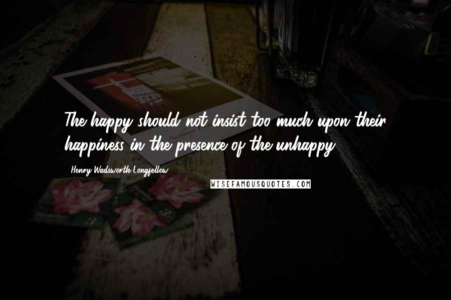 Henry Wadsworth Longfellow Quotes: The happy should not insist too much upon their happiness in the presence of the unhappy.