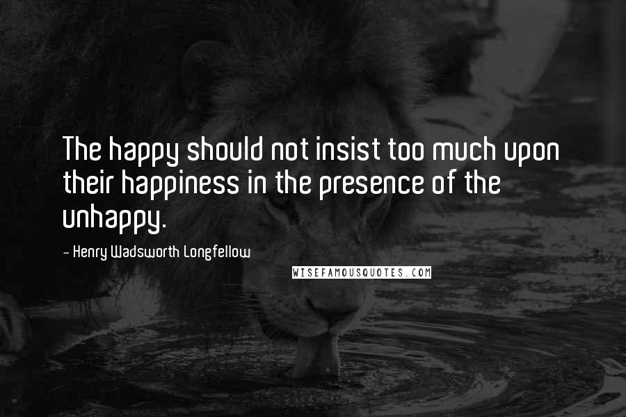 Henry Wadsworth Longfellow Quotes: The happy should not insist too much upon their happiness in the presence of the unhappy.