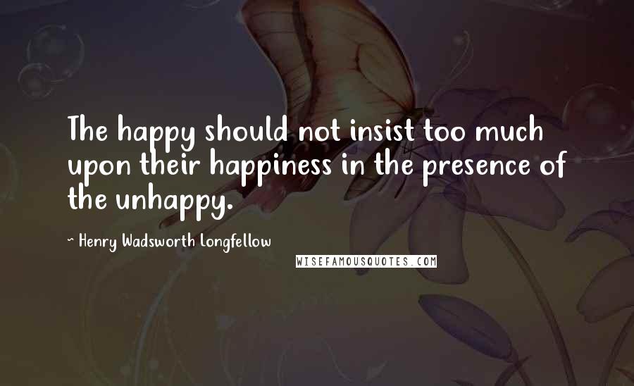 Henry Wadsworth Longfellow Quotes: The happy should not insist too much upon their happiness in the presence of the unhappy.