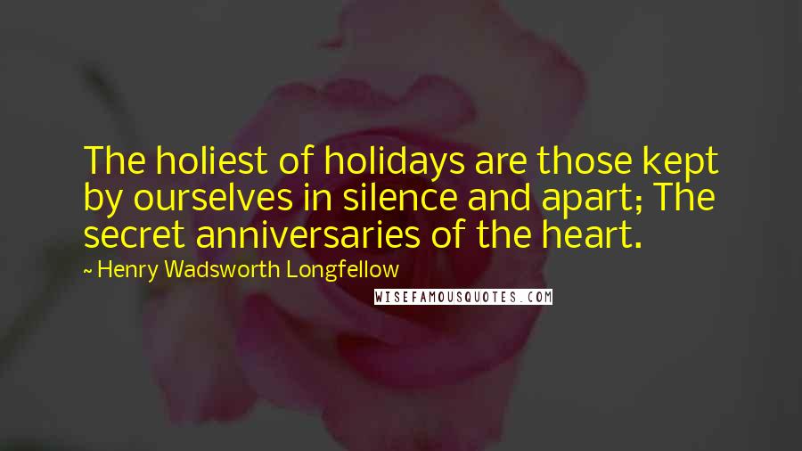 Henry Wadsworth Longfellow Quotes: The holiest of holidays are those kept by ourselves in silence and apart; The secret anniversaries of the heart.