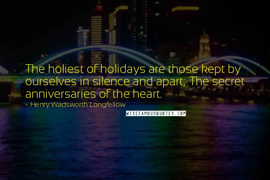 Henry Wadsworth Longfellow Quotes: The holiest of holidays are those kept by ourselves in silence and apart; The secret anniversaries of the heart.