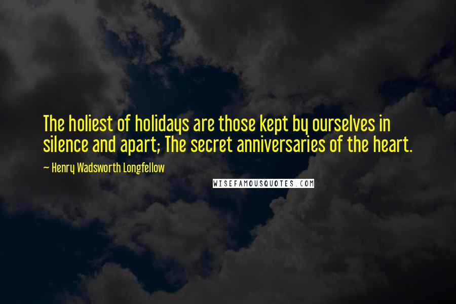 Henry Wadsworth Longfellow Quotes: The holiest of holidays are those kept by ourselves in silence and apart; The secret anniversaries of the heart.