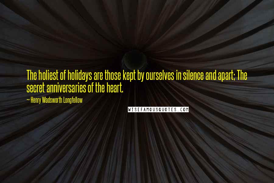 Henry Wadsworth Longfellow Quotes: The holiest of holidays are those kept by ourselves in silence and apart; The secret anniversaries of the heart.