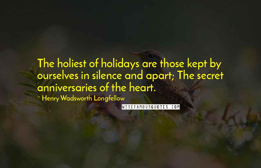 Henry Wadsworth Longfellow Quotes: The holiest of holidays are those kept by ourselves in silence and apart; The secret anniversaries of the heart.