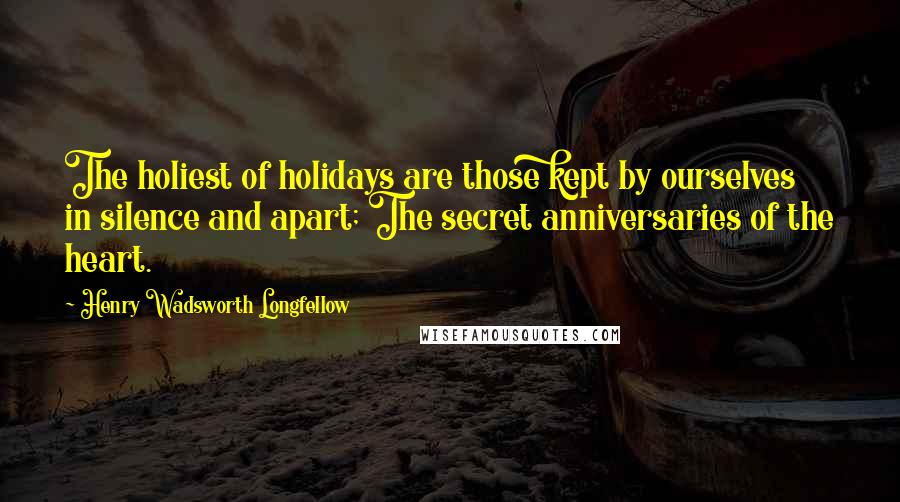 Henry Wadsworth Longfellow Quotes: The holiest of holidays are those kept by ourselves in silence and apart; The secret anniversaries of the heart.