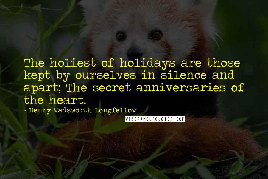 Henry Wadsworth Longfellow Quotes: The holiest of holidays are those kept by ourselves in silence and apart; The secret anniversaries of the heart.