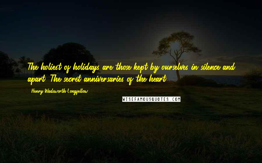 Henry Wadsworth Longfellow Quotes: The holiest of holidays are those kept by ourselves in silence and apart; The secret anniversaries of the heart.