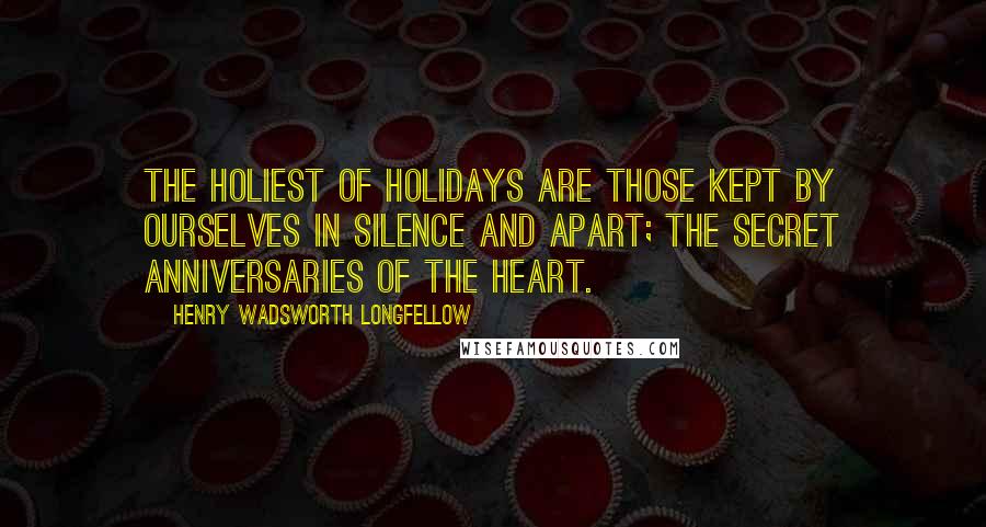 Henry Wadsworth Longfellow Quotes: The holiest of holidays are those kept by ourselves in silence and apart; The secret anniversaries of the heart.