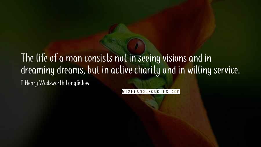 Henry Wadsworth Longfellow Quotes: The life of a man consists not in seeing visions and in dreaming dreams, but in active charity and in willing service.