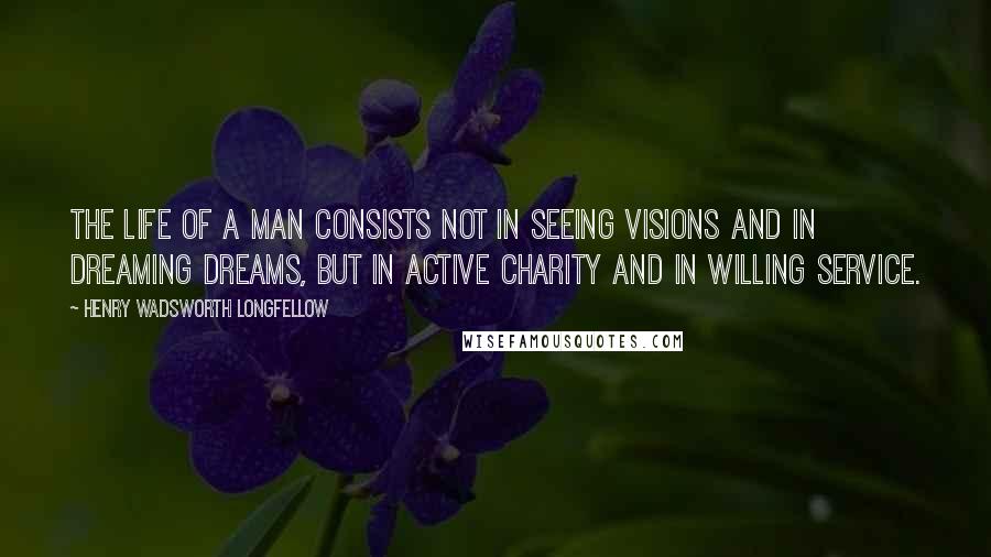 Henry Wadsworth Longfellow Quotes: The life of a man consists not in seeing visions and in dreaming dreams, but in active charity and in willing service.