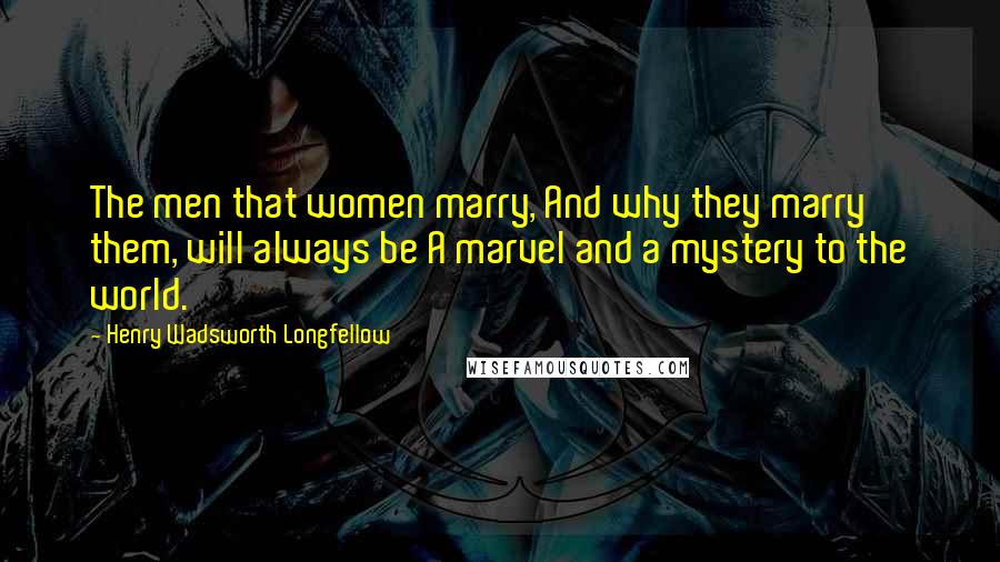 Henry Wadsworth Longfellow Quotes: The men that women marry, And why they marry them, will always be A marvel and a mystery to the world.