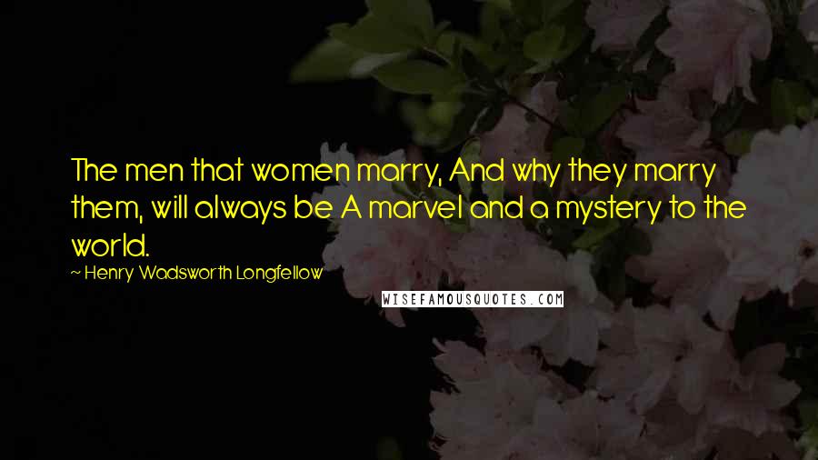 Henry Wadsworth Longfellow Quotes: The men that women marry, And why they marry them, will always be A marvel and a mystery to the world.