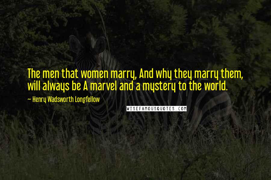 Henry Wadsworth Longfellow Quotes: The men that women marry, And why they marry them, will always be A marvel and a mystery to the world.
