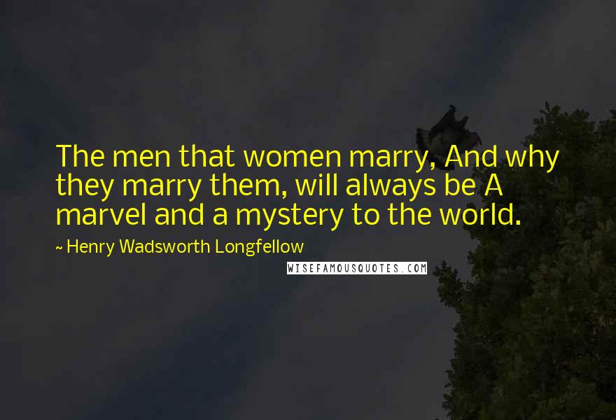 Henry Wadsworth Longfellow Quotes: The men that women marry, And why they marry them, will always be A marvel and a mystery to the world.