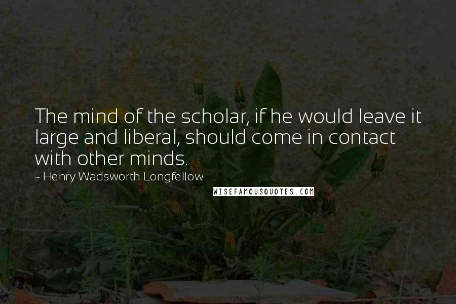 Henry Wadsworth Longfellow Quotes: The mind of the scholar, if he would leave it large and liberal, should come in contact with other minds.