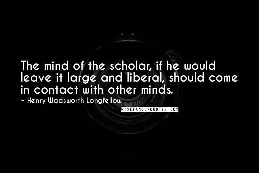Henry Wadsworth Longfellow Quotes: The mind of the scholar, if he would leave it large and liberal, should come in contact with other minds.