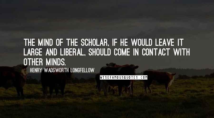 Henry Wadsworth Longfellow Quotes: The mind of the scholar, if he would leave it large and liberal, should come in contact with other minds.