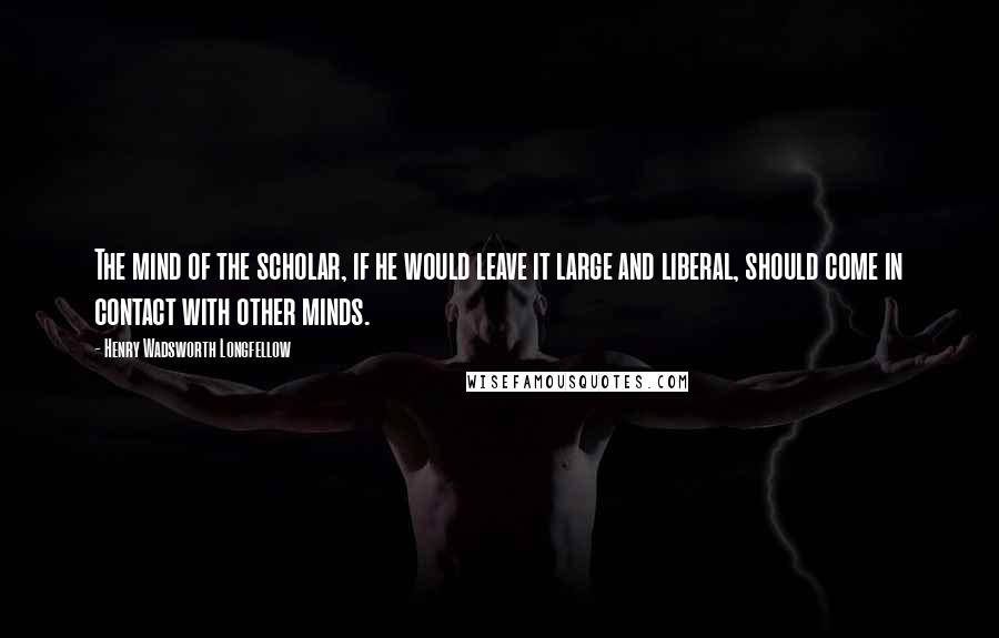 Henry Wadsworth Longfellow Quotes: The mind of the scholar, if he would leave it large and liberal, should come in contact with other minds.