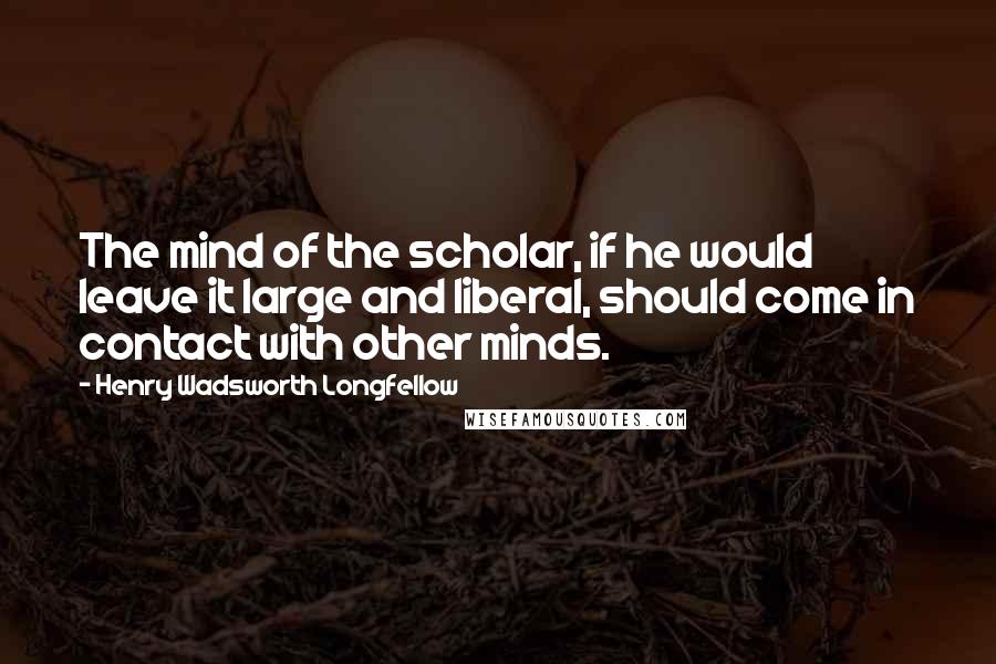 Henry Wadsworth Longfellow Quotes: The mind of the scholar, if he would leave it large and liberal, should come in contact with other minds.