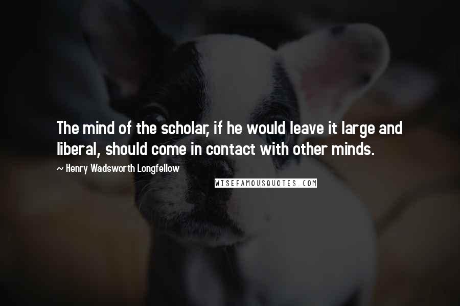 Henry Wadsworth Longfellow Quotes: The mind of the scholar, if he would leave it large and liberal, should come in contact with other minds.