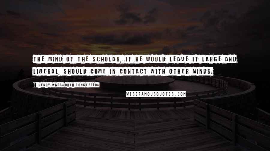 Henry Wadsworth Longfellow Quotes: The mind of the scholar, if he would leave it large and liberal, should come in contact with other minds.