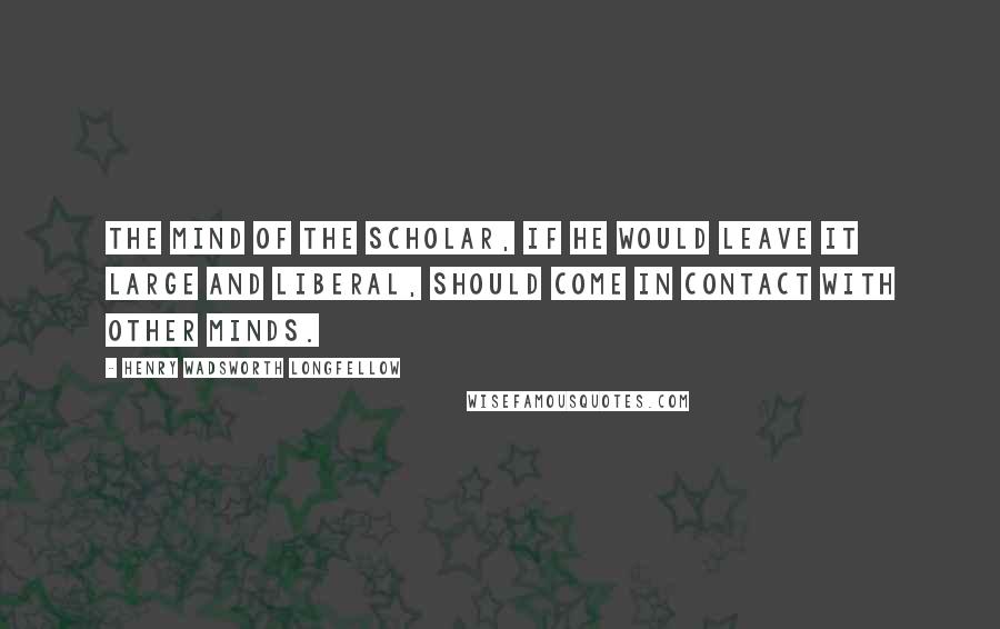 Henry Wadsworth Longfellow Quotes: The mind of the scholar, if he would leave it large and liberal, should come in contact with other minds.