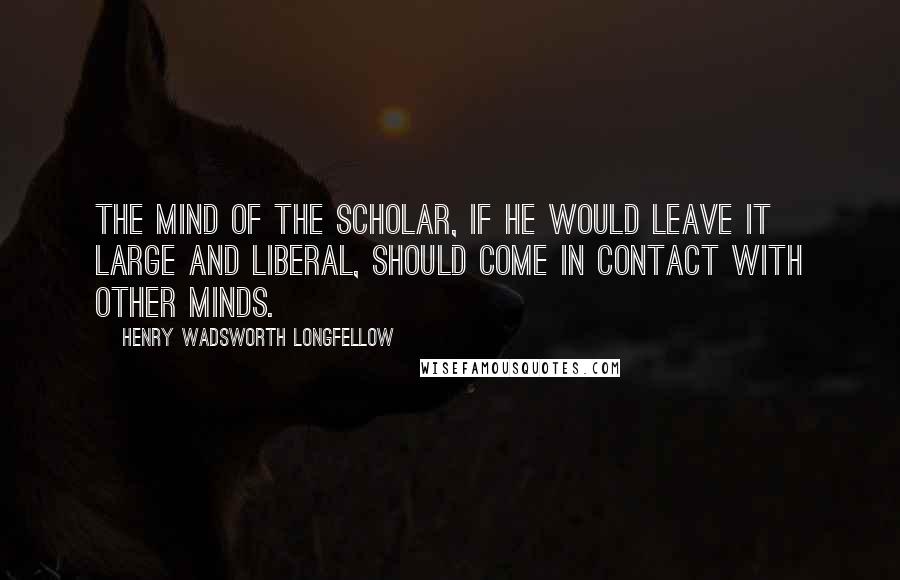 Henry Wadsworth Longfellow Quotes: The mind of the scholar, if he would leave it large and liberal, should come in contact with other minds.