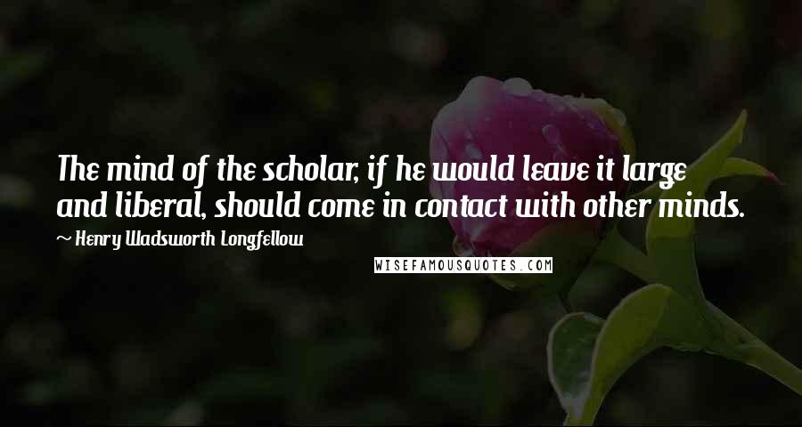 Henry Wadsworth Longfellow Quotes: The mind of the scholar, if he would leave it large and liberal, should come in contact with other minds.