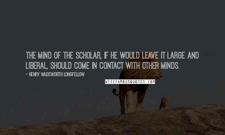 Henry Wadsworth Longfellow Quotes: The mind of the scholar, if he would leave it large and liberal, should come in contact with other minds.