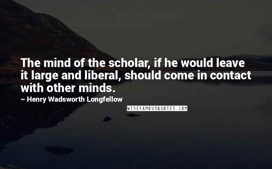 Henry Wadsworth Longfellow Quotes: The mind of the scholar, if he would leave it large and liberal, should come in contact with other minds.