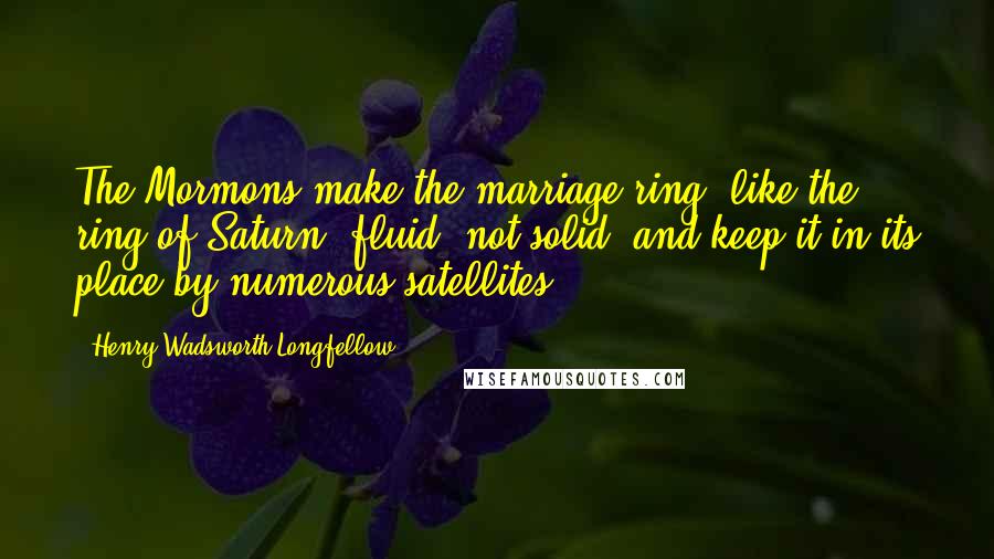 Henry Wadsworth Longfellow Quotes: The Mormons make the marriage ring, like the ring of Saturn, fluid, not solid, and keep it in its place by numerous satellites.