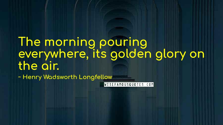 Henry Wadsworth Longfellow Quotes: The morning pouring everywhere, its golden glory on the air.