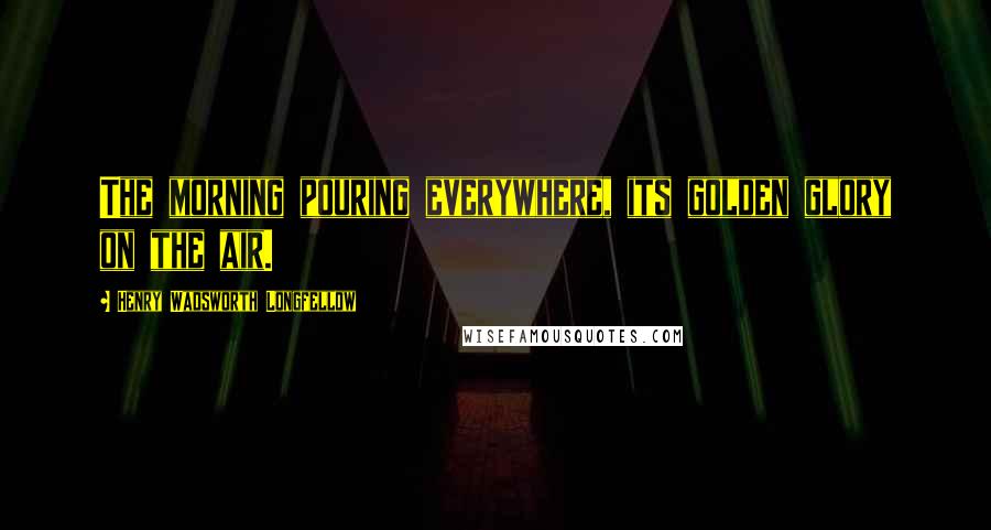 Henry Wadsworth Longfellow Quotes: The morning pouring everywhere, its golden glory on the air.