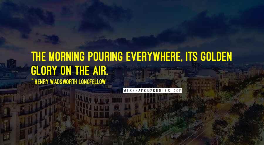 Henry Wadsworth Longfellow Quotes: The morning pouring everywhere, its golden glory on the air.