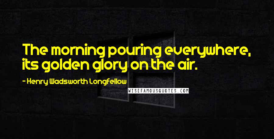 Henry Wadsworth Longfellow Quotes: The morning pouring everywhere, its golden glory on the air.