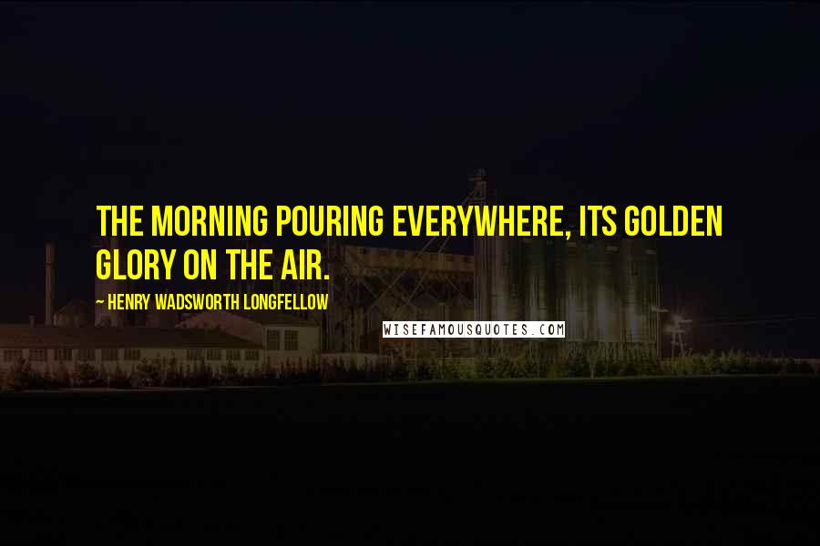 Henry Wadsworth Longfellow Quotes: The morning pouring everywhere, its golden glory on the air.