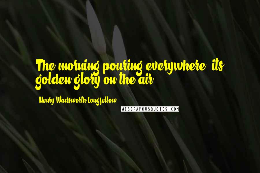 Henry Wadsworth Longfellow Quotes: The morning pouring everywhere, its golden glory on the air.