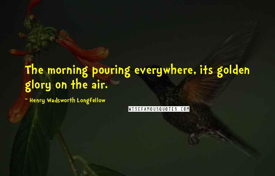 Henry Wadsworth Longfellow Quotes: The morning pouring everywhere, its golden glory on the air.