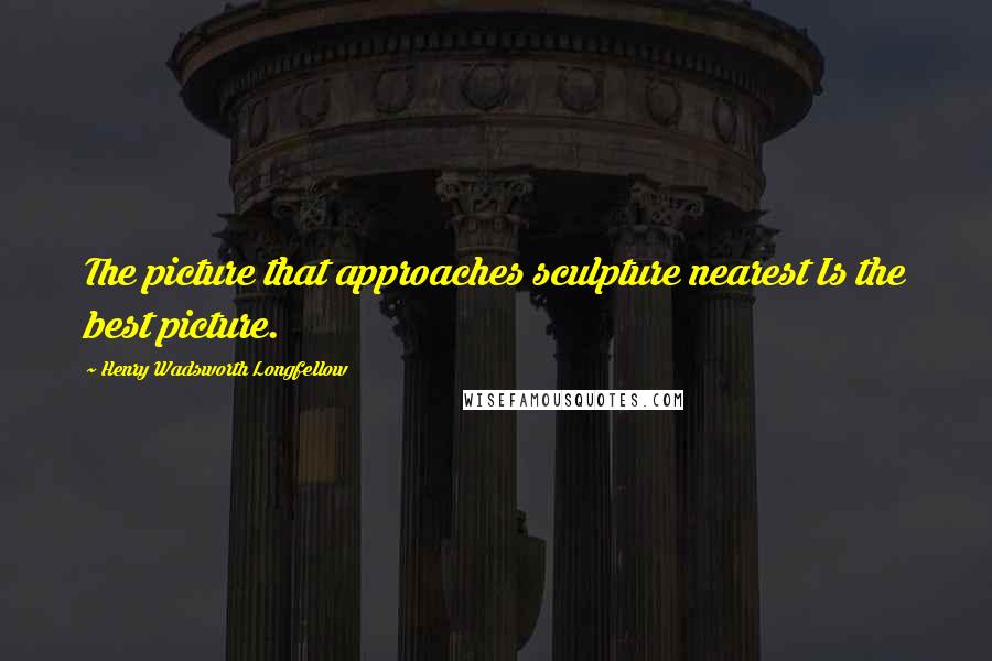 Henry Wadsworth Longfellow Quotes: The picture that approaches sculpture nearest Is the best picture.