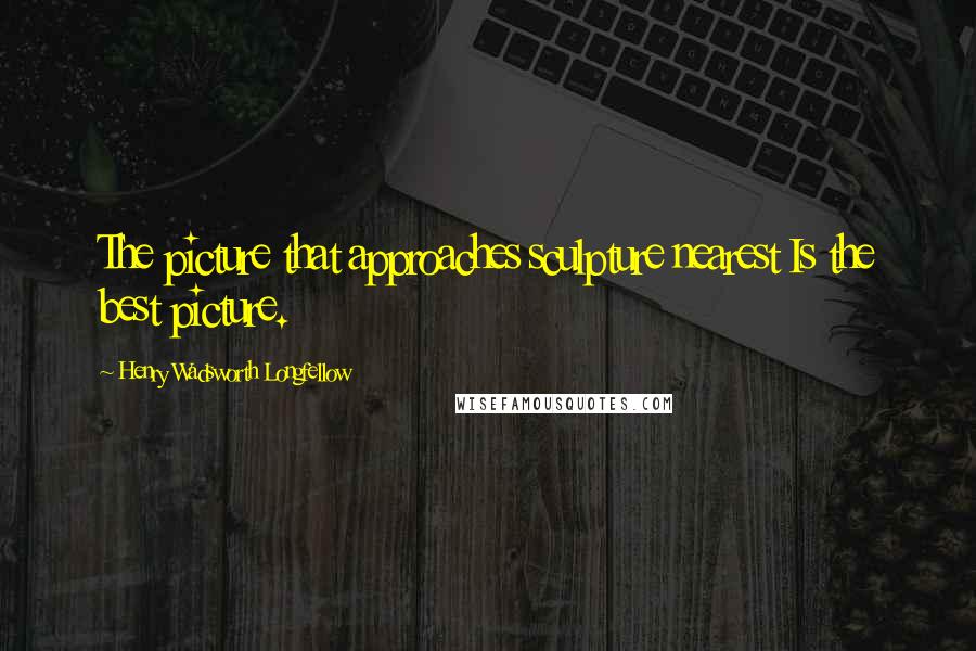 Henry Wadsworth Longfellow Quotes: The picture that approaches sculpture nearest Is the best picture.