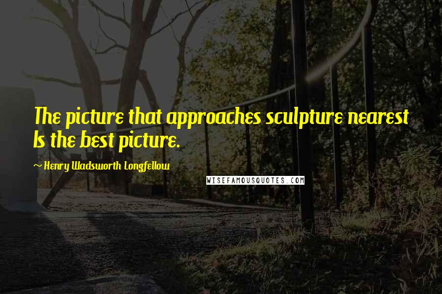 Henry Wadsworth Longfellow Quotes: The picture that approaches sculpture nearest Is the best picture.