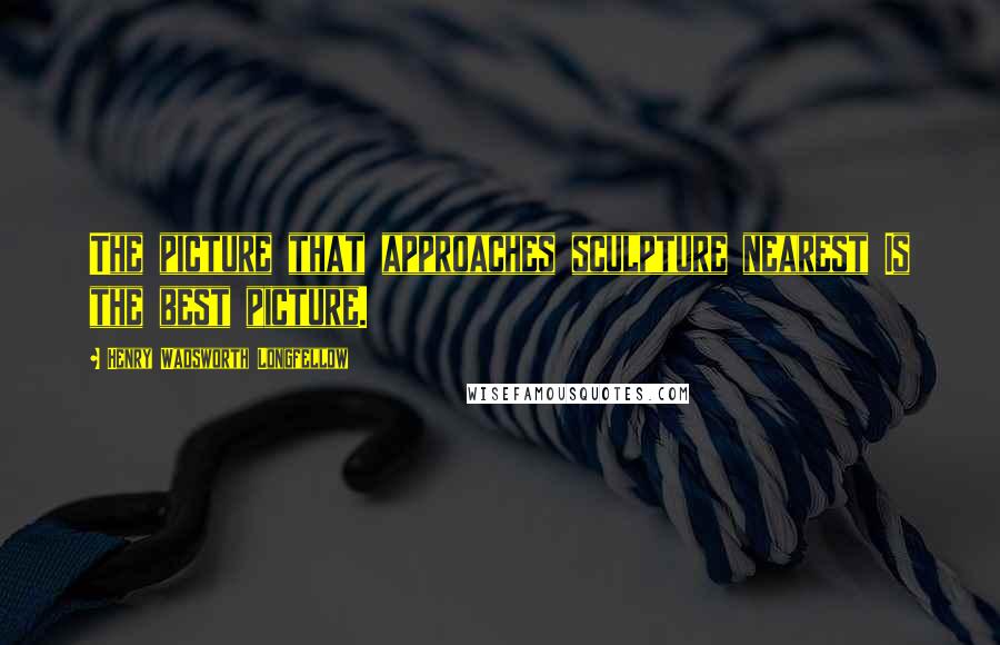 Henry Wadsworth Longfellow Quotes: The picture that approaches sculpture nearest Is the best picture.