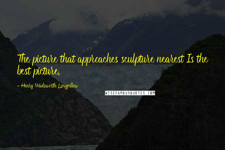 Henry Wadsworth Longfellow Quotes: The picture that approaches sculpture nearest Is the best picture.