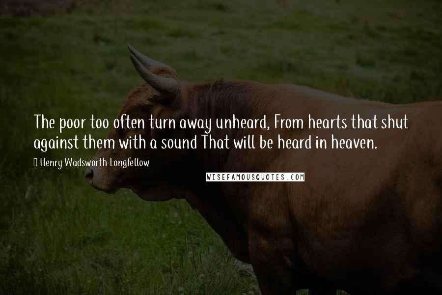 Henry Wadsworth Longfellow Quotes: The poor too often turn away unheard, From hearts that shut against them with a sound That will be heard in heaven.